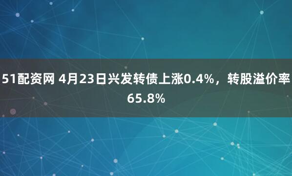 51配资网 4月23日兴发转债上涨0.4%，转股溢价率65.8%