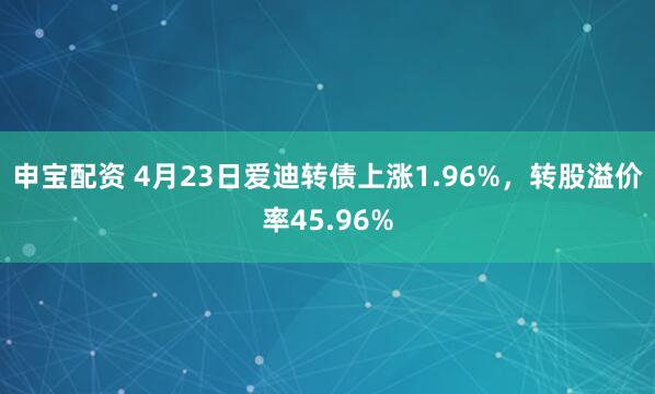 申宝配资 4月23日爱迪转债上涨1.96%，转股溢价率45.96%