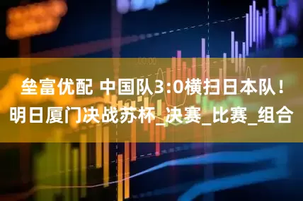 垒富优配 中国队3:0横扫日本队！明日厦门决战苏杯_决赛_比赛_组合