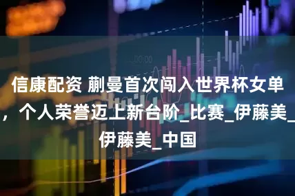 信康配资 蒯曼首次闯入世界杯女单决赛，个人荣誉迈上新台阶_比赛_伊藤美_中国