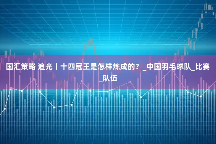 国汇策略 追光丨十四冠王是怎样炼成的？_中国羽毛球队_比赛_队伍