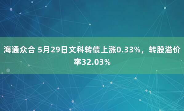 海通众合 5月29日文科转债上涨0.33%，转股溢价率32.03%