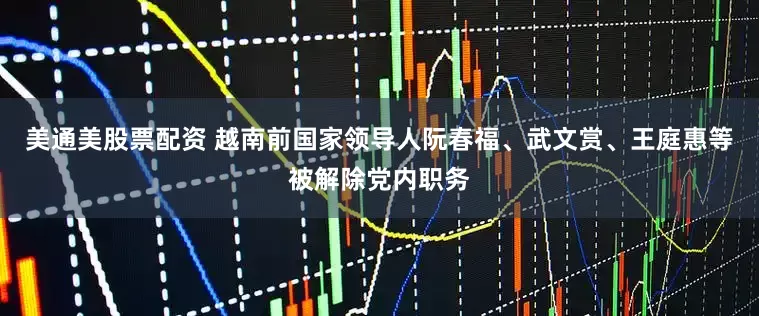 美通美股票配资 越南前国家领导人阮春福、武文赏、王庭惠等被解除党内职务
