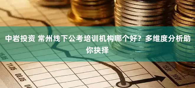 中岩投资 常州线下公考培训机构哪个好？多维度分析助你抉择