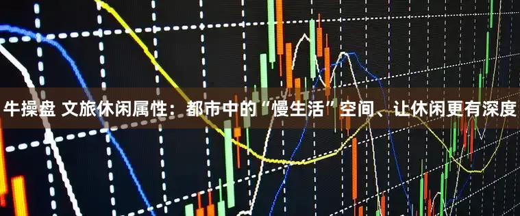 牛操盘 文旅休闲属性：都市中的“慢生活”空间、让休闲更有深度